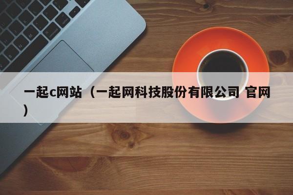 一起c网站（一起网科技股份有限公司 官网）